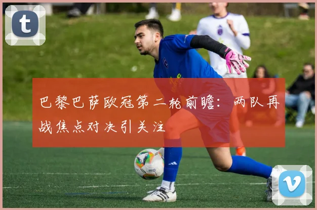 巴黎巴萨欧冠第二轮前瞻:两队再战焦点对决引关注