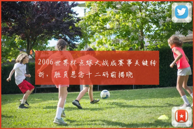 2006世界杯点球大战成赛事关键转折,胜负悬念十二码前揭晓