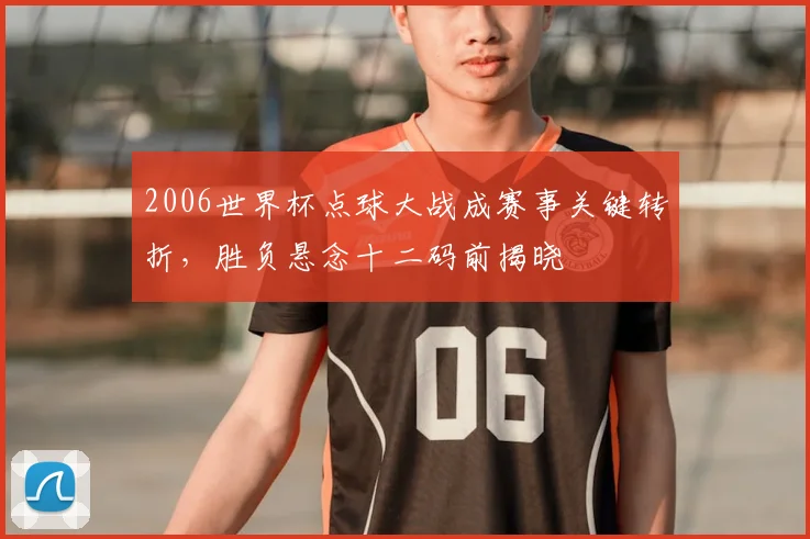 2006世界杯点球大战成赛事关键转折,胜负悬念十二码前揭晓